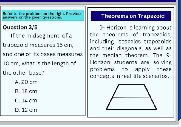 Refer to the problem on the right. Provide Theorems on Trapezoid
answers on the given questions.
Question 3/5 9- Horizon is learning about
If the midsegment of a the theorems of trapezoids,
including isosceles trapezoids
trapezoid measures 15 cm, and their diagonals, as well as
and one of its bases measures the median theorem. The 9-
10 cm, what is the length of Horizon students are solving
the other base? problems to apply these
concepts in real-life scenarios.
A. 20 cm
B. 18 cm
C. 14 cm
D. 12 cm