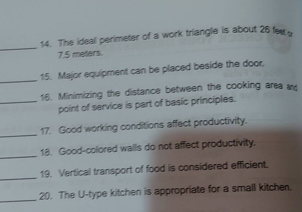 The ideall perimeter of a work triangle is about 26 feet
7.5 meters. 
_15. Major equipment can be placed beside the door. 
16. Minimizing the distance between the cooking area and 
_point of service is part of basic principles. 
_ 
17. Good working conditions affect productivity. 
_ 
18. Good-colored walls do not affect productivity. 
_ 
19. Vertical transport of food is considered efficient. 
_20. The U-type kitchen is appropriate for a small kitchen.