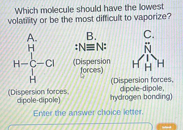 Which molecule should have the lowest
volatility or be the most difficult to vaporize?
B.
C.
:Nequiv N
H-Cu (Dispersion 
forces)
(Dispersion forces,
(Dispersion forces, dipole-dipole,
dipole-dipole) hydrogen bonding)
Enter the answer choice letter.
Submit