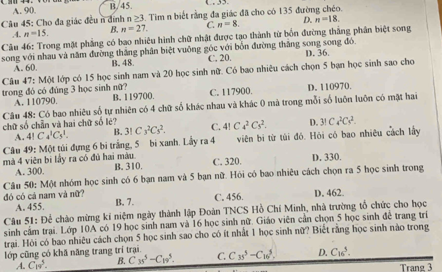 A. 90. B/45.
Câu 45: Cho đa giác đều n đỉnh n≥ 3. Tìm n biết rằng đa giác đã cho có 135 đường chéo..4. n=15. B. n=27. C. n=8. D. n=18.
Câu 46: Trong mặt phẳng có bao nhiêu hình chữ nhật được tạo thành từ bốn đường thắng phân biệt song
song với nhau và năm đường thắng phân biệt vuông góc với bốn đường thắng song song đó.
A. 60. C. 20. D. 36.
B. 48.
Câu 47: Một lớp có 15 học sinh nam và 20 học sinh nữ. Có bao nhiêu cách chọn 5 bạn học sinh sao cho
trong đó có đúng 3 học sinh nữ?
A. 110790. B. 119700. C. 117900. D. 110970.
Câu 48: Có bao nhiêu số tự nhiên có 4 chữ số khác nhau và khác 0 mà trong mỗi số luôn luôn có mặt hai
chữ số chẵn và hai chữ số lẻ? D. 3!C_4^2C_5^2.
A. 4!C_4^1C_5^1. B. 3!C_3^2C_5^2. C. 4!C_4^2C_5^2.
Câu 49: Một túi đựng 6 bi trắng, 5 bi xanh. Lấy ra 4 viên bi từ túi đó. Hỏi có bao nhiêu cách lấy
mà 4 viên bi lấy ra có đủ hai màu.
A. 300. B. 310. C. 320. D. 330.
Câu 50: Một nhóm học sinh có 6 bạn nam và 5 bạn nữ. Hỏi có bao nhiêu cách chọn ra 5 học sinh trong
đó có cả nam và nữ? D. 462.
A. 455. B. 7. C. 456.
Câu 51: Để chào mừng kỉ niệm ngày thành lập Đoàn TNCS Hồ Chí Minh, nhà trường tổ chức cho học
sinh cắm trại. Lớp 10A có 19 học sinh nam và 16 học sinh nữ. Giáo viên cần chọn 5 học sinh đề trang trí
trạai. Hỏi có bao nhiêu cách chọn 5 học sinh sao cho có ít nhất 1 học sinh nữ? Biết rằng học sinh nào trong
lớp cũng có khă năng trang trí trại.
A. C_(19)^5.
B. C_(35)^5-C_(19)^5. C. C_(35)^5-C_(16)^5, D. C_(16)^5.
Trang 3