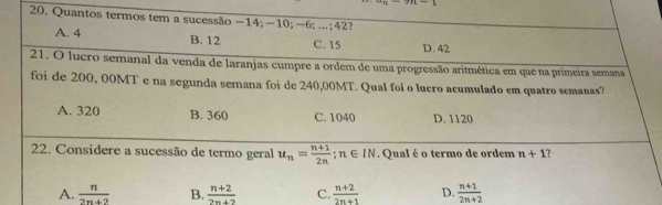 Quantos termos tem a sucessão −14; −10; −6; ...; 42?
A. 4 B. 12 C. 15 D. 42
21. O lucro semanal da venda de laranjas cumpre a ordem de uma progressão aritmética em que na primeira semana
foi de 200, 00MT e na segunda semana foi de 240,00MT. Qual foi o lucro acumulado em quatro semanas?
A. 320 B. 360 C. 1040 D. 1120
22. Considere a sucessão de termo geral u_n= (n+1)/2n ; n∈ IN. Qual é o termo de ordem n+1 ?
A.  n/2n+2  B.  (n+2)/2n+2  C.  (n+2)/2n+1  D.  (n+1)/2n+2 