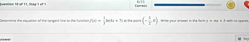 of 11, Step 1 of 1 Correct 6/11 
Determine the equation of the tangent line to the function f(x)= 1/3 ln (4x+7) at the point (- 3/2 ,0). Write your answer in the form y=mx+b with no spaces. 
Inswer 
Key