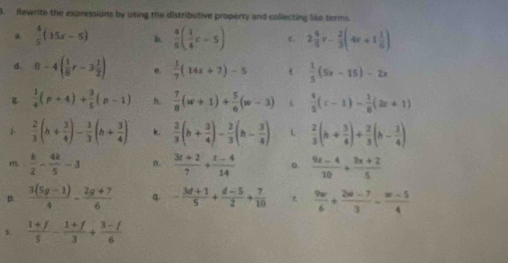 Rewrite the expressions by using the distributive property and collecting like terms.
 4/5 (15x-5) b.  4/5 ( 1/4 c-5) c. 2 4/5 v- 2/3 (4v+1 1/6 )
a. 8-4( 1/8 r-3 1/2 ) e.  1/7 (14x+7)-5 t  1/5 (5x-15)-2x
B  1/4 (p+4)+ 3/5 (p-1) h.  7/8 (w+1)+ 5/6 (w-3) i  4/5 (c-1)- 1/8 (2c+1)
  2/3 (h+ 3/4 )- 1/3 (h+ 3/4 ) k.  2/3 (h+ 3/4 )- 2/3 (h- 3/4 ) L  2/3 (b+ 3/4 )+ 2/3 (b- 3/4 )
m.  k/2 - 4k/5 -3 n.  (3t+2)/7 + (t-4)/14  o.  (9x-4)/10 + (3x+2)/5 
p.  (3(5g-1))/4 - (2g+7)/6  q. - (3d+1)/5 + (d-5)/2 + 7/10   9w/6 + (2w-7)/3 - (w-5)/4 
s.  (1+f)/5 - (1+f)/3 + (3-f)/6 