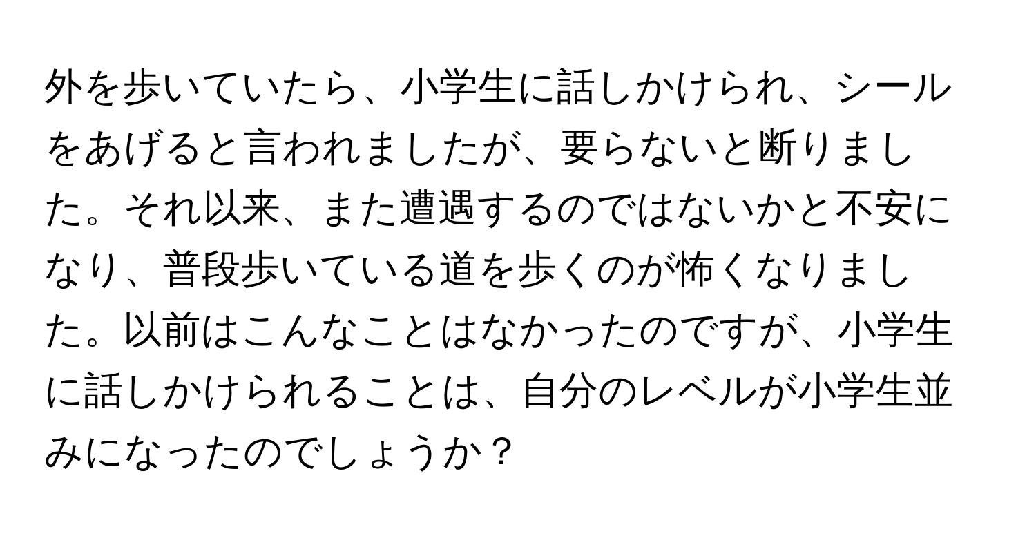 外を歩いていたら、小学生に話しかけられ、シールをあげると言われましたが、要らないと断りました。それ以来、また遭遇するのではないかと不安になり、普段歩いている道を歩くのが怖くなりました。以前はこんなことはなかったのですが、小学生に話しかけられることは、自分のレベルが小学生並みになったのでしょうか？