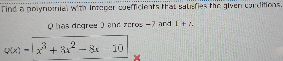 Find a polynomial with integer coefficients that satisfies the given conditions.
Q has degree 3 and zeros −7 and 1+i.
Q(x)= x^3+3x^2-8x-10