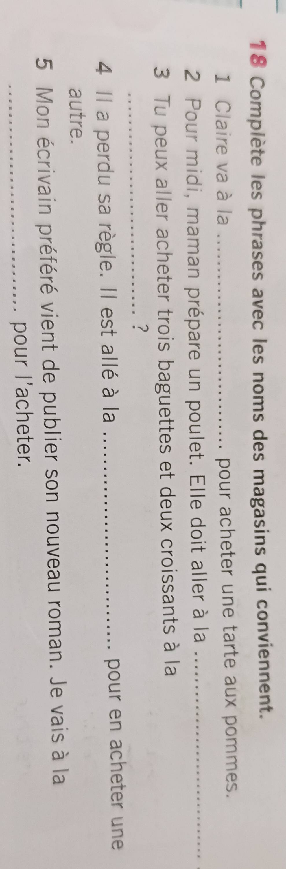 Complète les phrases avec les noms des magasins qui conviennent. 
1 Claire va à la _pour acheter une tarte aux pommes. 
2 Pour midi, maman prépare un poulet. Elle doit aller à la_ 
3 Tu peux aller acheter trois baguettes et deux croissants à la 
_? 
4 Il a perdu sa règle. Il est allé à la _pour en acheter une 
autre. 
5 Mon écrivain préféré vient de publier son nouveau roman. Je vais à la 
_pour l'acheter.