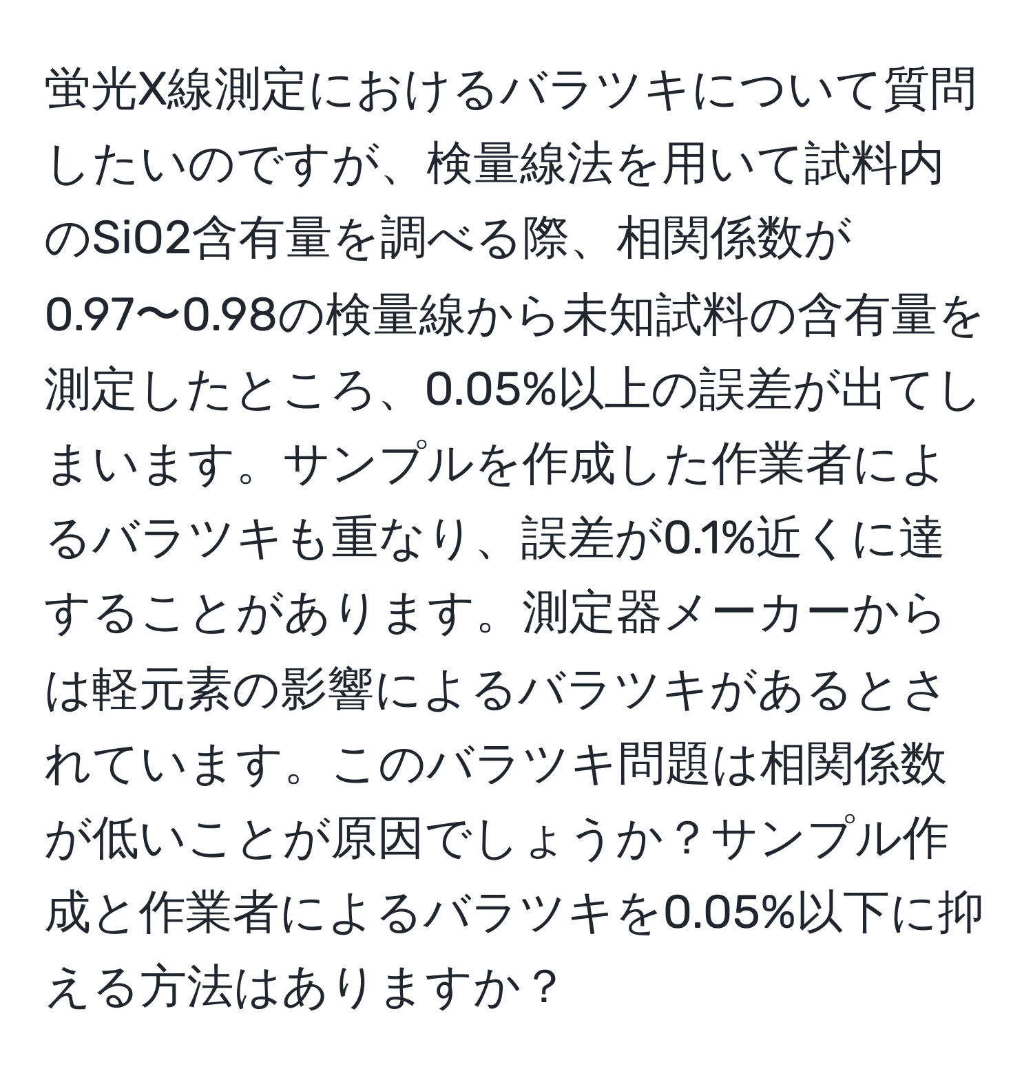 蛍光X線測定におけるバラツキについて質問したいのですが、検量線法を用いて試料内のSiO2含有量を調べる際、相関係数が0.97〜0.98の検量線から未知試料の含有量を測定したところ、0.05%以上の誤差が出てしまいます。サンプルを作成した作業者によるバラツキも重なり、誤差が0.1%近くに達することがあります。測定器メーカーからは軽元素の影響によるバラツキがあるとされています。このバラツキ問題は相関係数が低いことが原因でしょうか？サンプル作成と作業者によるバラツキを0.05%以下に抑える方法はありますか？