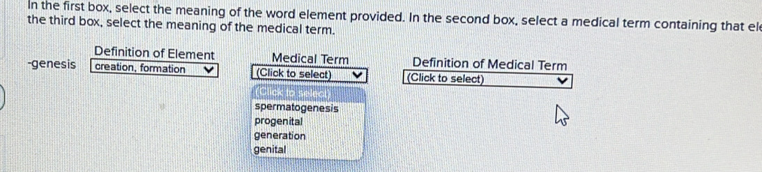 In the first box, select the meaning of the word element provided. In the second box, select a medical term containing that el
the third box, select the meaning of the medical term.
Definition of Element Medical Term Definition of Medi
-genesis creation, formation (Click to select)
spermatogenesis
progenital
generation
genital