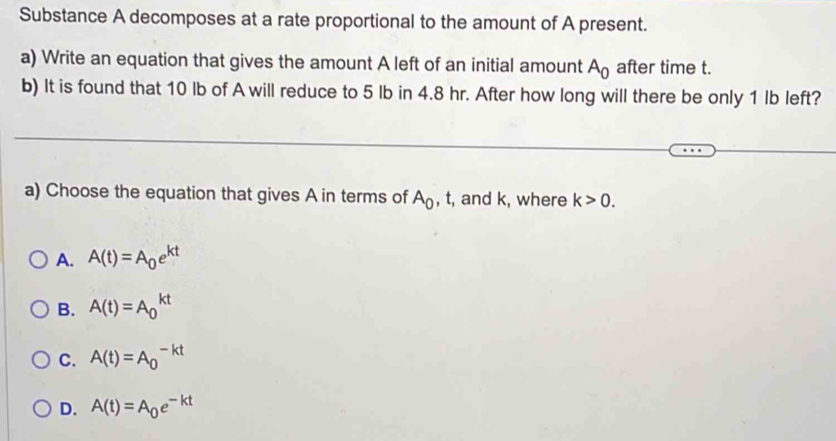 Substance A decomposes at a rate proportional to the amount of A present.
a) Write an equation that gives the amount A left of an initial amount A_0 after time t.
b) It is found that 10 lb of A will reduce to 5 lb in 4.8 hr. After how long will there be only 1 Ib left?
a) Choose the equation that gives A in terms of A_0 , t, and k, where k>0.
A. A(t)=A_0e^(kt)
B. A(t)=A_0^((kt)
C. A(t)=A_0^(-kt)
D. A(t)=A_0)e^(-kt)