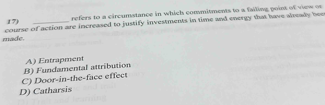 refers to a circumstance in which commitments to a failing point of view or
course of action are increased to justify investments in time and energy that have already bee 17)
made.
A) Entrapment
B) Fundamental attribution
C) Door-in-the-face effect
D) Catharsis