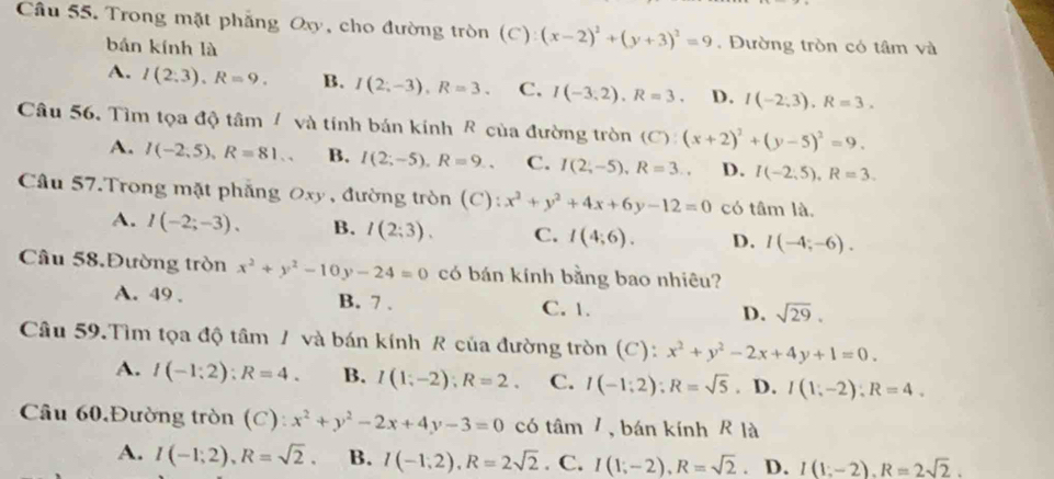 Trong mặt phẳng Oxy, cho đường tròn (C) (x-2)^2+(y+3)^2=9. Đường tròn có tâm và
bán kính là
A. I(2.3),R=9. B. I(2;-3),R=3. C. I(-3,2),R=3. D. I(-2,3),R=3.
Câu 56. Tìm tọa độ tâm / và tính bán kính R của đường tròn (C):(x+2)^2+(y-5)^2=9.
A. I(-2,5),R=81.. B. I(2;-5),R=9., C. I(2,-5),R=3., D. I(-2,5),R=3.
Câu 57.Trong mặt phẳng Oxy , đường tròn (C): x^2+y^2+4x+6y-12=0 có tâm là.
A. I(-2;-3). B. I(2:3). C. I(4;6). D. I(-4;-6).
Câu 58.Đường tròn x^2+y^2-10y-24=0 có bán kính bằng bao nhiêu?
A. 49 . B. 7 . C. 1.
D. sqrt(29).
Câu 59.Tìm tọa độ tâm / và bán kính R của đường tròn (C): x^2+y^2-2x+4y+1=0.
A. I(-1:2):R=4. B. I(1;-2);R=2. C. I(-1;2);R=sqrt(5). D. I(1,-2):R=4.
Câu 60.Đường tròn (C): x^2+y^2-2x+4y-3=0 có tâm 7, bán kính R là
A. I(-1;2),R=sqrt(2). B. I(-1,2),R=2sqrt(2). C. I(1;-2),R=sqrt(2). D. I(1;-2),R=2sqrt(2).