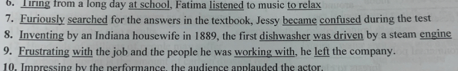 Tiring from a long day at school, Fatima listened to music to relax 
7. Furiously searched for the answers in the textbook, Jessy became confused during the test 
8. Inventing by an Indiana housewife in 1889, the first dishwasher was driven by a steam engine 
9. Frustrating with the job and the people he was working with, he left the company. 
10. Impressing by the performance, the audience applauded the actor.