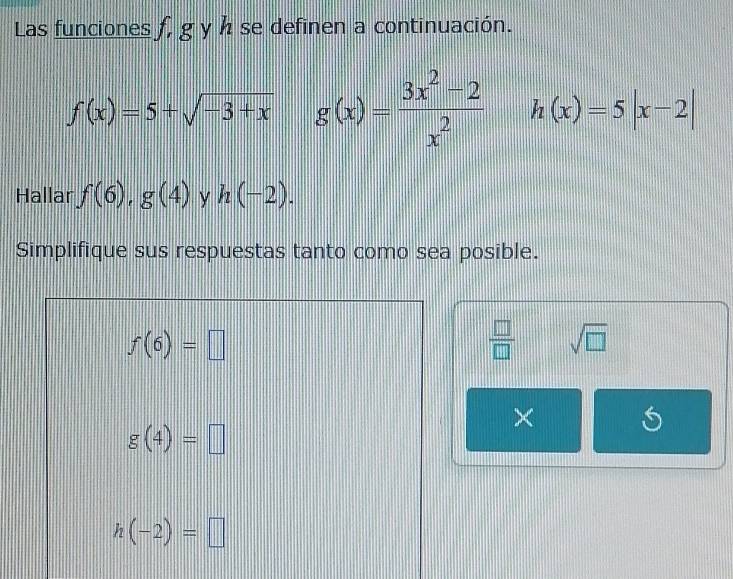 Las funciones f, g y h se definen a continuación.
f(x)=5+sqrt(-3+x) g(x)= (3x^2-2)/x^2  h(x)=5|x-2|
Hallar f(6), g(4) y h(-2). 
Simplifique sus respuestas tanto como sea posible.
f(6)=□
 □ /□   sqrt(□ )
×
g(4)=□
h(-2)=□