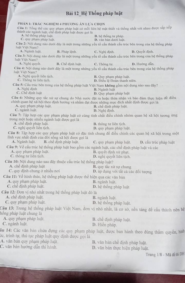 Bài 12_Hệ Thống pháp luật
Phản 1: trác nghiệm 4 phương án lựa chọn
Câu 1: Tổng thể các quy phạm pháp luật có mỗi liên hệ mật thiết và thống nhất với nhau được sắp xếp
thành các ngành luật, chế định pháp luật được gọi là
A. hệ thống pháp luật. B. hệ thống tư pháp.
C. quy phạm pháp luật. D. văn bản dưới luật.
Câu 2: Nội dung nào dưới đây là một trong những yểu tố cầu thành cầu trúc bên trong của hệ thống pháp
luật Việt Nam?
A. Ngành luật. B. Pháp lệnh. C. Nghị định. D. Quyết định.
Câu 3: Nội dung nào dưới đây là một trong những yếu tố cấu thành cấu trúc bên trong của hệ thống pháp
luật Việt Nam?
A. Nghị quyết. B. Chế định luật. C. Thông tư. D. Hướng dẫn.
Câu 4: Nội dung nào dưới đây là một trong những yếu tố cấu thành cấu trúc bên trong của hệ thống pháp
luật Việt Nam?
A. Nghị quyết liên tịch. B. Quy phạm pháp luật.
C. Thông tư liên tịch. D. Điều lệ Đoàn thanh niên.
Cầu 5: Cầu trúc bên trong của hệ thống pháp luật Việt Nam không gồm nội dung nào sau dây?
A. Nghị định B. Ngành luật
C. Chể định luật D. Quy phạm pháp luật
Câu 6: Những quy tắc xử sự chung do Nhà nước đặt ra hoặc thừa nhận và bảo đảm thực hiện đề điều
chinh quan hệ xã hội theo định hướng và nhằm đạt được những mục đích nhất định được gọi là
A. quy phạm pháp luật. B. chế định pháp luật.
C. ngành luật. D. Nghị định.
Câu 7: Tập hợp các quy phạm pháp luật có cùng tính chất điều chính nhóm quan hệ xã hội tương ứng
trong một hoặc nhiều ngành luật được gọi là
A. chế định pháp luật. B. thông tư liên tịch.
C. nghị quyết liên tịch. D. quy phạm pháp luật.
Câu 8: Tập hợp các quy phạm pháp luật có đặc tính chung để điều chinh các quan hệ xã hội trong một
lĩnh vực nhất định của đời sông xã hội được gọi là
A. Ngành luật. B. chê định pháp luật. C. quy phạm pháp luật. D. cấu trúc pháp luật
Câu 9: Về cấu trúc hệ thống pháp luật bao gồm các ngành luật, các chế định pháp luật và các
A. quy phạm pháp luật. B. quyết định xử phạt.
C. thông tư liên tịch. D. nghị quyết liên tịch.
Câu 10: Nội dung nào sau đây thuộc cầu trúc hệ thống pháp luật?
A. chế định pháp luật B. quy tắc xử sự chung
C. quy định chung ở nhiều nơi D. áp dụng với tắt cả các đổi tượng
Câu 11: Về hình thức, hệ thống pháp luật được thể hiện qua các văn bản
A. quy phạm pháp luật. B. ngành luật.
C. chế định pháp luật. D. hệ thống pháp luật
Câu 12: Đơn vị nhỏ nhất trong hệ thống pháp luật đó là
A. chế định pháp luật. B. ngành luật.
C. quy phạm pháp luật. D. hệ thống pháp luật.
Câu 13: Trong hệ thống pháp luật Việt Nam, đơn vị nhỏ nhất, là cơ sở, nền tảng đề cấu thành nên hệ
hống pháp luật chung là
A. quy phạm pháp luật. B. chế định pháp luật.
C. ngành luật. D. Hiển pháp.
ầu 14: Các văn bán chứa đựng các quy phạm pháp luật, được ban hành theo đúng thầm quyến, hình
trc, trình tự, thủ tục pháp luật quy định được gọi là
A. văn bản quy phạm pháp luật. B. văn bản chế định pháp luật.
C. văn bản hướng dẫn thi hành. D. văn bản thực hiện pháp luật.
Trang 1/8 - Mã đề thi DH