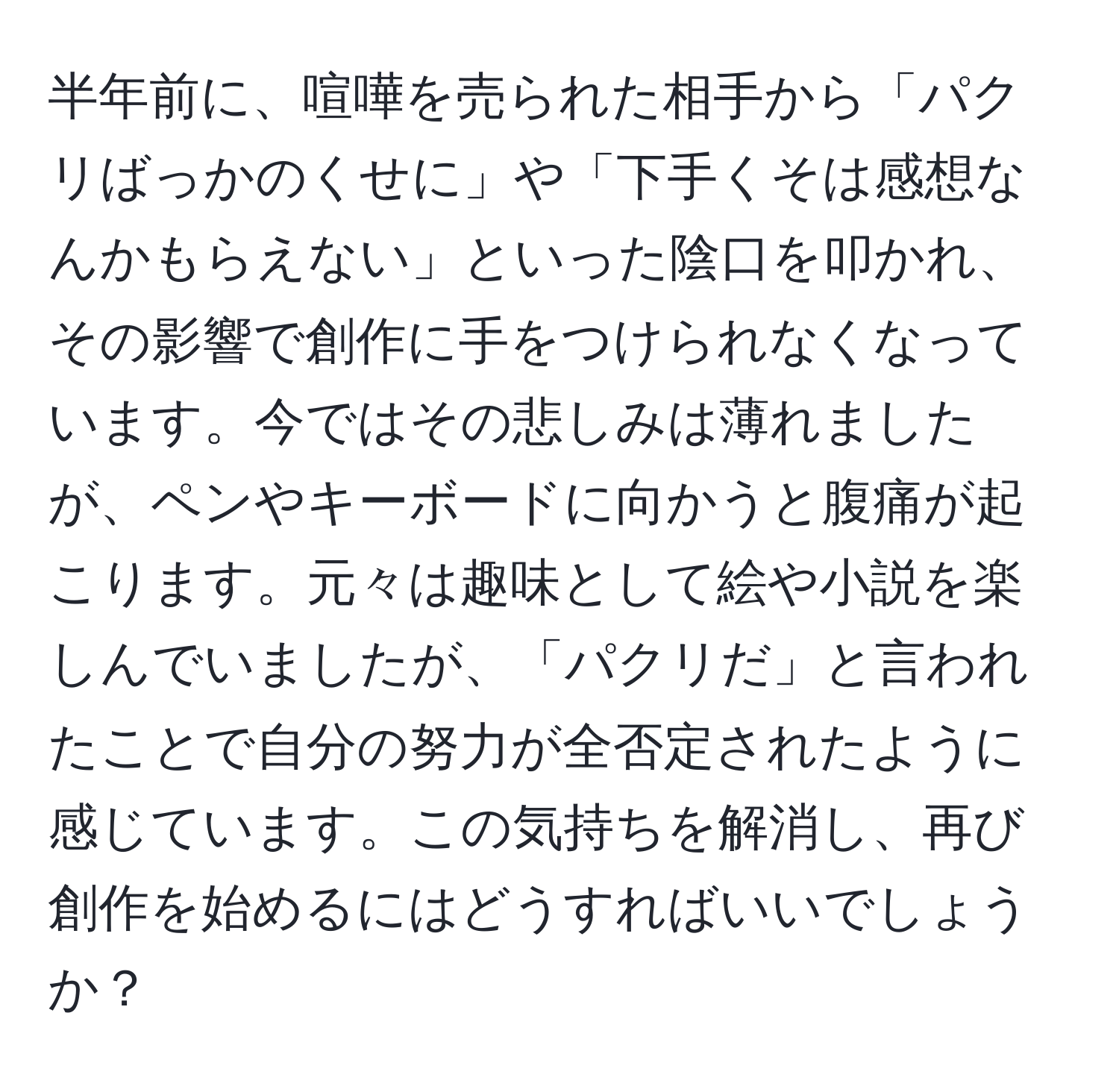 半年前に、喧嘩を売られた相手から「パクリばっかのくせに」や「下手くそは感想なんかもらえない」といった陰口を叩かれ、その影響で創作に手をつけられなくなっています。今ではその悲しみは薄れましたが、ペンやキーボードに向かうと腹痛が起こります。元々は趣味として絵や小説を楽しんでいましたが、「パクリだ」と言われたことで自分の努力が全否定されたように感じています。この気持ちを解消し、再び創作を始めるにはどうすればいいでしょうか？