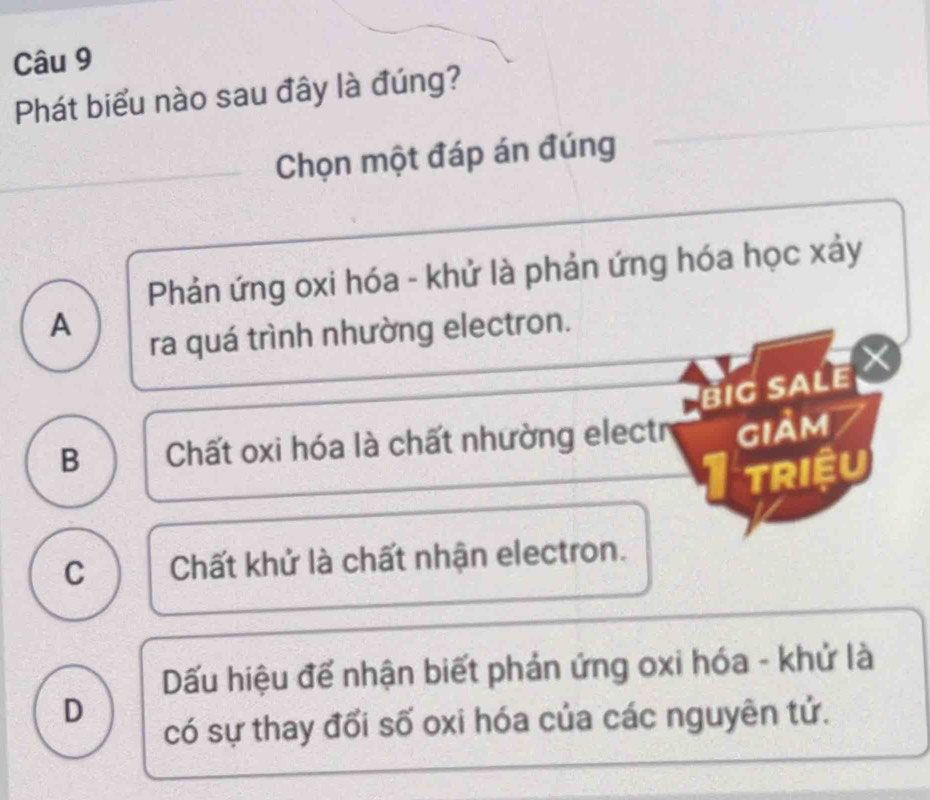 Phát biểu nào sau đây là đúng?
Chọn một đáp án đúng
Phản ứng oxi hóa - khử là phản ứng hóa học xảy
A
ra quá trình nhường electron.
Big sale ×
B Chất oxi hóa là chất nhường electr giảm
TRIệU
C Chất khử là chất nhận electron.
Dấu hiệu để nhận biết phản ứng oxi hóa - khử là
D
có sự thay đối số oxi hóa của các nguyên tử.