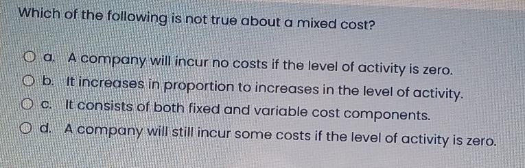 Which of the following is not true about a mixed cost?
a. A company will incur no costs if the level of activity is zero.
b. It increases in proportion to increases in the level of activity.
c. It consists of both fixed and variable cost components.
d. A company will still incur some costs if the level of activity is zero.