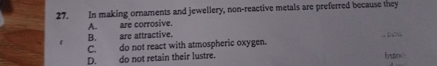 In making ornaments and jewellery, non-reactive metals are preferred because they
A. are corrosive.
B. are attractive.
C. do not react with atmospheric oxygen. , D19B
D. do not retain their lustre. bisoc