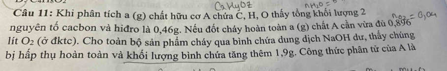 Khi phân tích a (g) chất hữu cơ A chứa C, H, O thấy tổng khối lượng 2
nguyên tố cacbon và hiđro là 0,46g. Nếu đốt cháy hoàn toàn a(g) 0 chất A cần vừa đủ 0,896
lít O_2 (ở đktc). Cho toàn bộ sản phẩm cháy qua bình chứa dung dịch NaOH dư, thấy chúng 
bị hấp thụ hoàn toàn và khối lượng bình chứa tăng thêm 1,9g. Công thức phân tử của A là