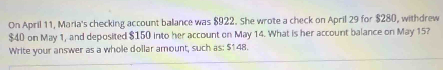 On April 11, Maria's checking account balance was $922. She wrote a check on April 29 for $280, withdrew
$40 on May 1, and deposited $150 into her account on May 14. What is her account balance on May 15? 
Write your answer as a whole dollar amount, such as: $148.