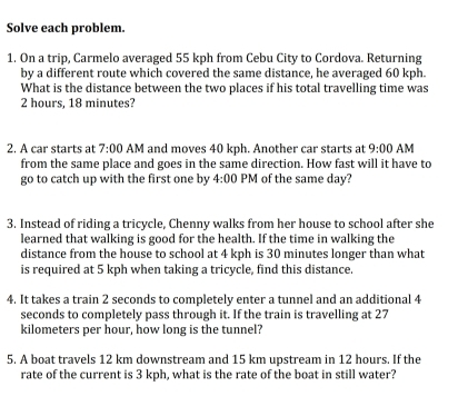 Solve each problem. 
1. On a trip, Carmelo averaged 55 kph from Cebu City to Cordova. Returning 
by a different route which covered the same distance, he averaged 60 kph. 
What is the distance between the two places if his total travelling time was
2 hours, 18 minutes? 
2. A car starts at 7:00 AM and moves 40 kph. Another car starts at 9:00 AM 
from the same place and goes in the same direction. How fast will it have to 
go to catch up with the first one by 4:00 PM of the same day? 
3. Instead of riding a tricycle, Chenny walks from her house to school after she 
learned that walking is good for the health. If the time in walking the 
distance from the house to school at 4 kph is 30 minutes longer than what 
is required at 5 kph when taking a tricycle, find this distance. 
4. It takes a train 2 seconds to completely enter a tunnel and an additional 4
seconds to completely pass through it. If the train is travelling at 27
kilometers per hour, how long is the tunnel? 
5. A boat travels 12 km downstream and 15 km upstream in 12 hours. If the 
rate of the current is 3 kph, what is the rate of the boat in still water?