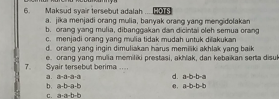 Maksud syair tersebut adalah ....HOTS
a. jika menjadi orang mulia, banyak orang yang mengidolakan
b. orang yang mulia, dibanggakan dan dicintai oleh semua orang
c. menjadi orang yang mulia tidak mudah untuk dilakukan
d. orang yang ingin dimuliakan harus memiliki akhlak yang baik
e. orang yang mulia memiliki prestasi, akhlak, dan kebaikan serta disuk
7. Syair tersebut berima ...
d.
a. a-a-a-a a-b-b-a
b. a-b-a-b e. a-b-b-b
C. a-a-b-b