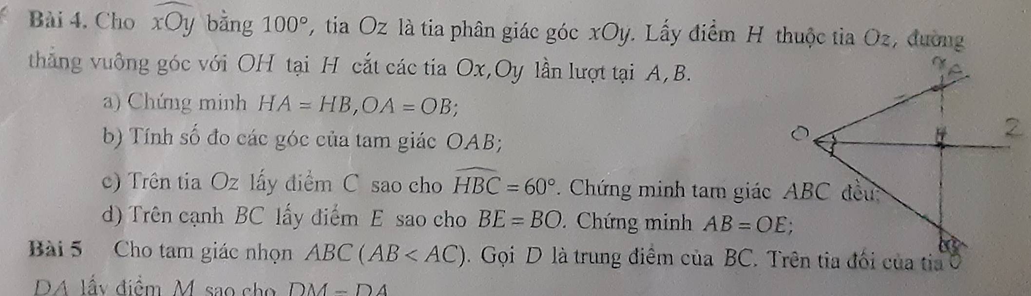 Bài 4, Cho widehat xOy bằng 100° , tia Oz là tia phân giác góc xOy. Lấy điểm H thuộc tia Oz, đường 
thắng vuông góc với OH tại H cắt các tia Ox, Oy lần lượt tại A, B. 
a) Chứng minh HA=HB, OA=OB; 
b) Tính số đo các góc của tam giác OAB; 
c) Trên tia Oz lấy điểm C sao cho widehat HBC=60°. Chứng minh tam giác 
d) Trên cạnh BC lấy điểm E sao cho BE=BO Chứng minh AB=OE; 
Bài 5 Cho tam giác nhọn ABC(AB . Gọi D là trung điểm của BC. Trên tia đối của tia 
DA lấy điểm M sao cho DM-DA