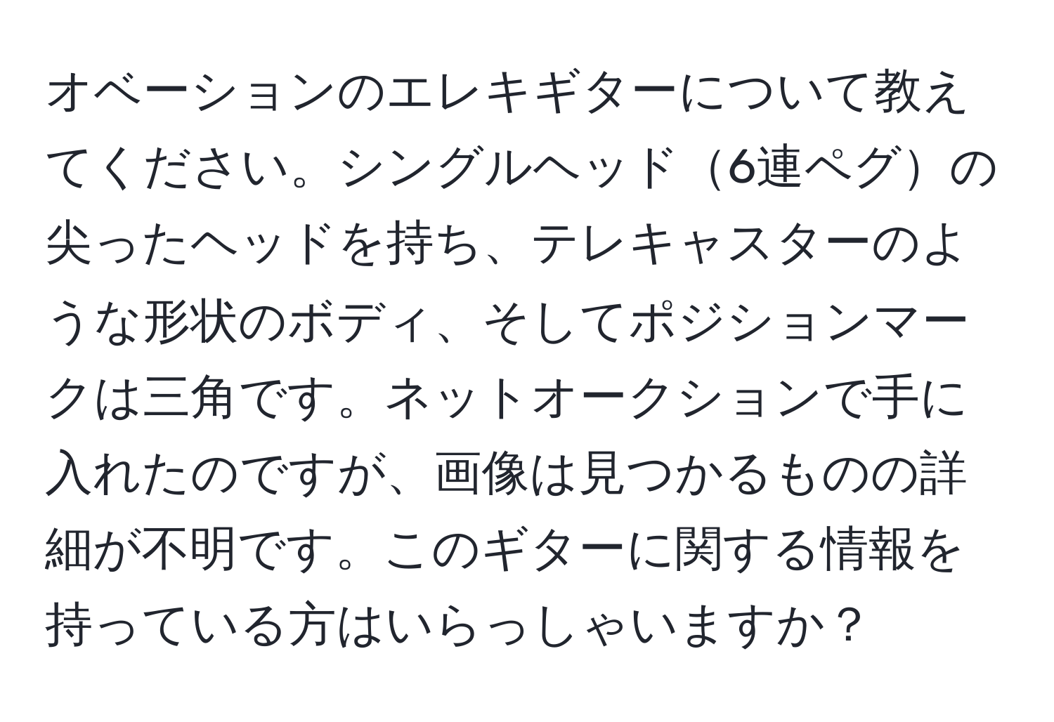 オベーションのエレキギターについて教えてください。シングルヘッド6連ペグの尖ったヘッドを持ち、テレキャスターのような形状のボディ、そしてポジションマークは三角です。ネットオークションで手に入れたのですが、画像は見つかるものの詳細が不明です。このギターに関する情報を持っている方はいらっしゃいますか？