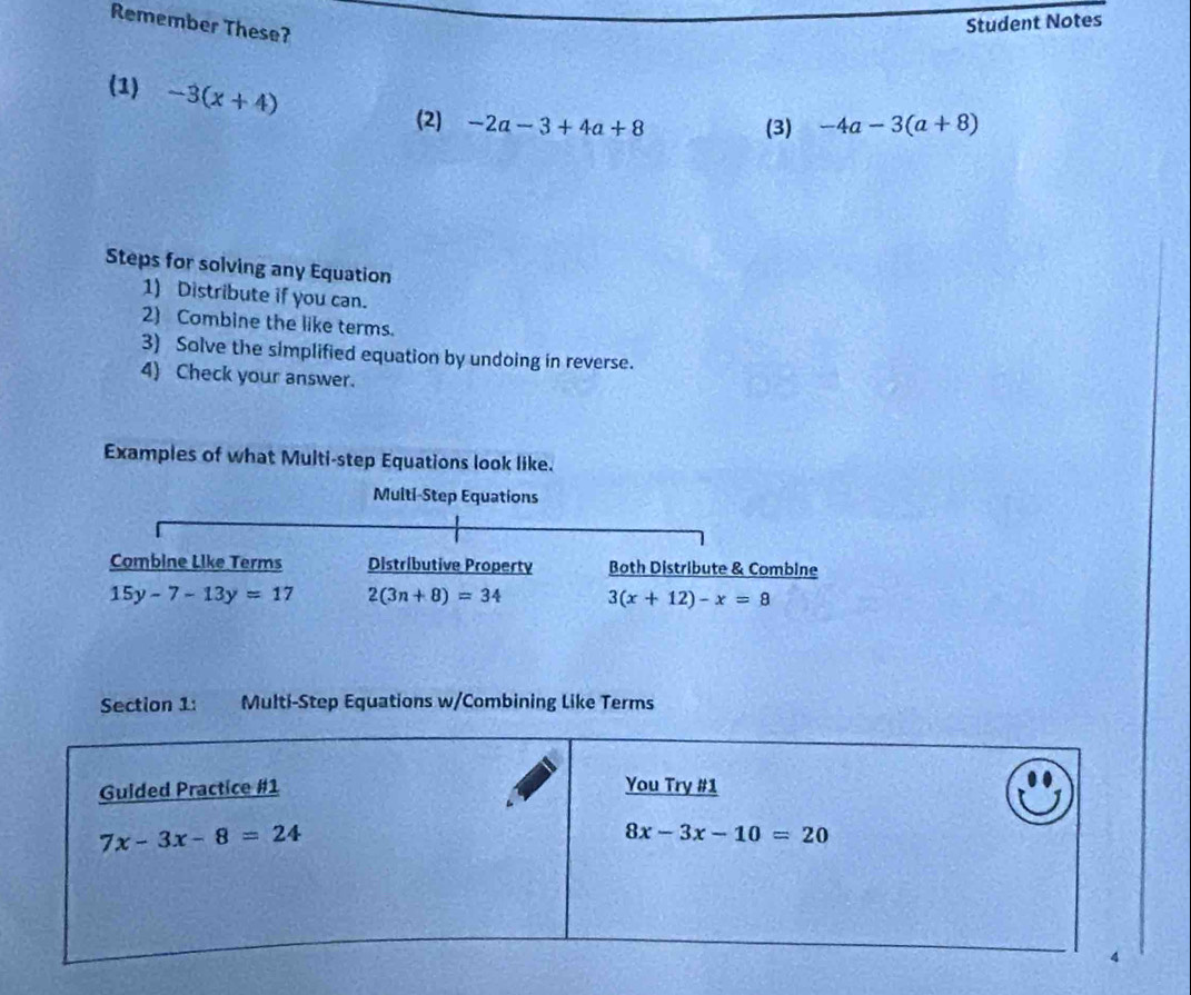 Remember These? 
Student Notes 
(1) -3(x+4)
(2) -2a-3+4a+8 (3) -4a-3(a+8)
Steps for solving any Equation 
1) Distribute if you can. 
2) Combine the like terms. 
3) Solve the simplified equation by undoing in reverse. 
4) Check your answer. 
Examples of what Multi-step Equations look like. 
Muiti-Step Equations 
Combine Like Terms Distributive Property Both Distribute & Combine
15y-7-13y=17 2(3n+8)=34 3(x+12)-x=8
Section 1: Multi-Step Equations w/Combining Like Terms 
Guided Practice #1 You Try #1
7x-3x-8=24
8x-3x-10=20