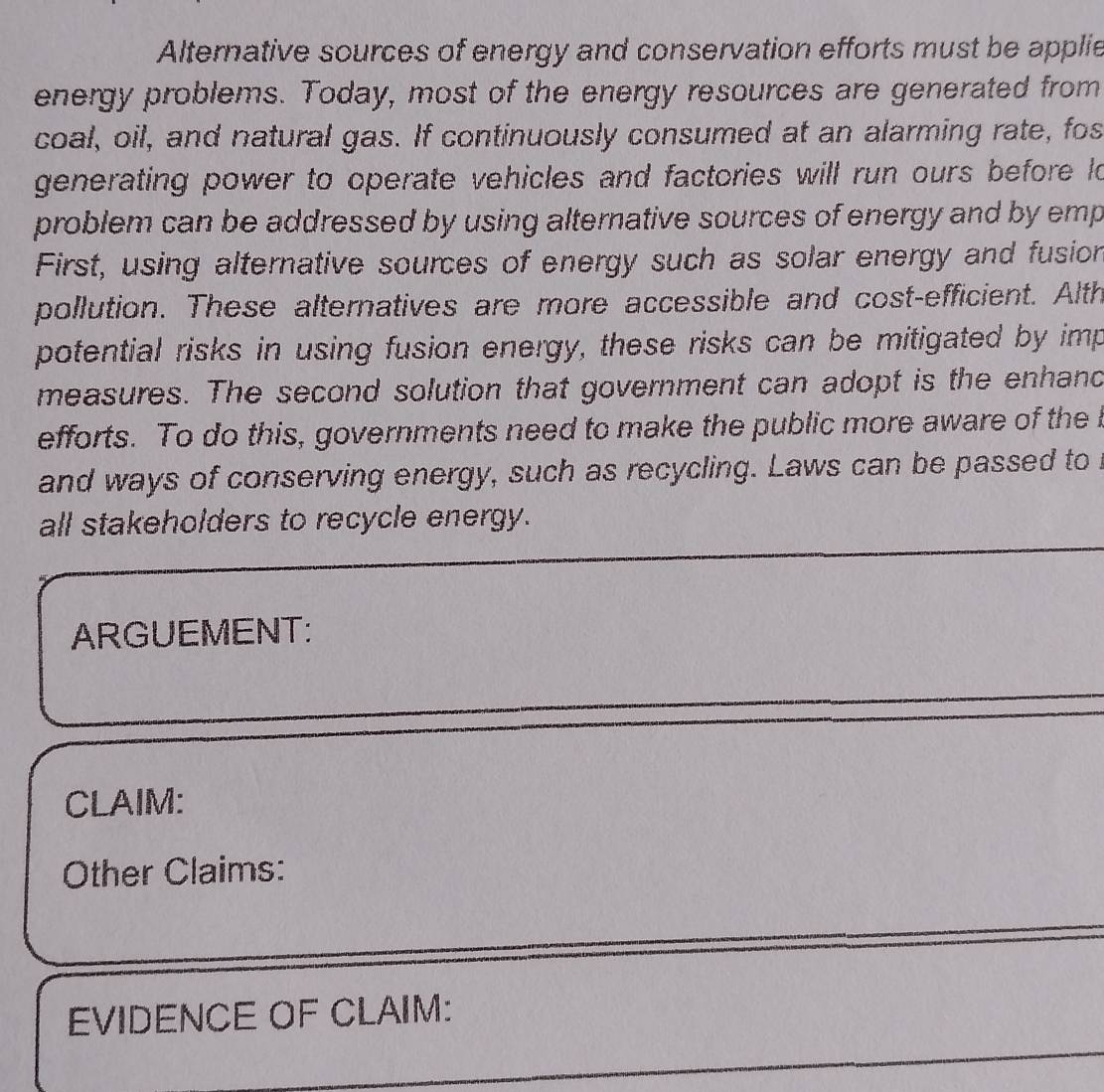 Alternative sources of energy and conservation efforts must be applie 
energy problems. Today, most of the energy resources are generated from 
coal, oil, and natural gas. If continuously consumed at an alarming rate, fos 
generating power to operate vehicles and factories will run ours before lo 
problem can be addressed by using alternative sources of energy and by emp 
First, using alternative sources of energy such as solar energy and fusion 
pollution. These alternatives are more accessible and cost-efficient. Alth 
potential risks in using fusion energy, these risks can be mitigated by imp 
measures. The second solution that government can adopt is the enhand 
efforts. To do this, governments need to make the public more aware of the I 
and ways of conserving energy, such as recycling. Laws can be passed to 
all stakeholders to recycle energy. 
ARGUEMENT: 
CLAIM: 
Other Claims: 
EVIDENCE OF CLAIM: