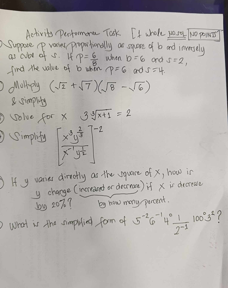 Activity Perfomona Tosk. If whole wosol TNo powig 
Suppose p varies proportionally ar sqare of b and inversely 
as cube of s. If p= 6/8  when b=6 and s=2, 
find the value of b when p=6 and S=4. 
Molliply (sqrt(2)+sqrt(7))(sqrt(8)-sqrt(6))
8 simplity 
solve for x 3sqrt[3](x+1)=2
(Simplify beginbmatrix frac x^3y^(frac 2)3x^(-1)y^(frac 1)2end(bmatrix)^(-2)
If y varies directly as the vquare of x, how is
y change (increared or decrease) if x is decreave 
by 20%? by how many percent. 
what is the simpitied form of 5^(-2)6^(-1)4^0 1/2^(-1) 100^03^2