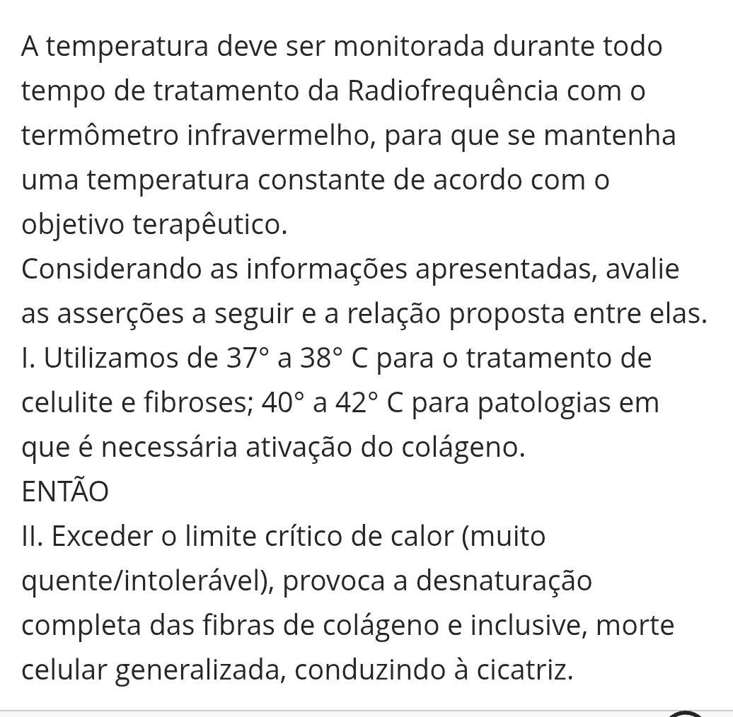 A temperatura deve ser monitorada durante todo 
tempo de tratamento da Radiofrequência com o 
termômetro infravermelho, para que se mantenha 
uma temperatura constante de acordo com o 
objetivo terapêutico. 
Considerando as informações apresentadas, avalie 
as asserções a seguir e a relação proposta entre elas. 
I. Utilizamos de 37° a 38°C para o tratamento de 
celulite e fibroses; 40° a 42°C para patologias em 
que é necessária ativação do colágeno. 
Então 
II. Exceder o limite crítico de calor (muito 
quente/intolerável), provoca a desnaturação 
completa das fibras de colágeno e inclusive, morte 
celular generalizada, conduzindo à cicatriz.