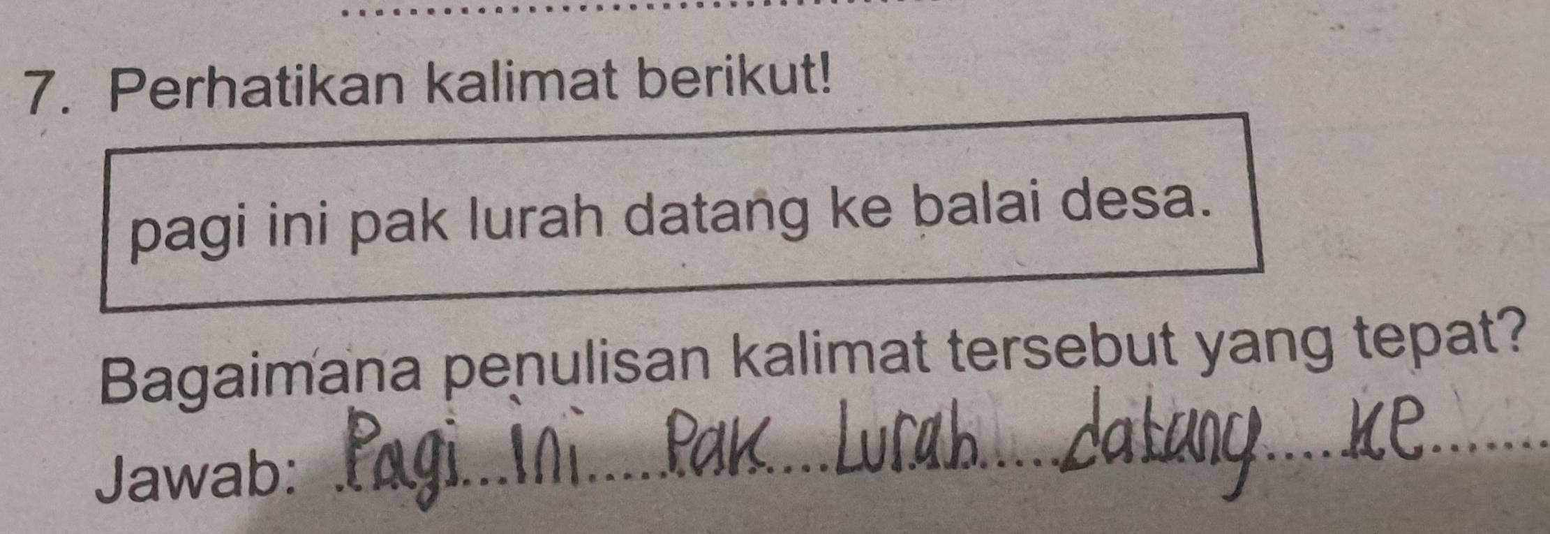 Perhatikan kalimat berikut! 
pagi ini pak lurah datang ke balai desa. 
Bagaimana penulisan kalimat tersebut yang tepat? 
Jawab:_ 
_ 
_