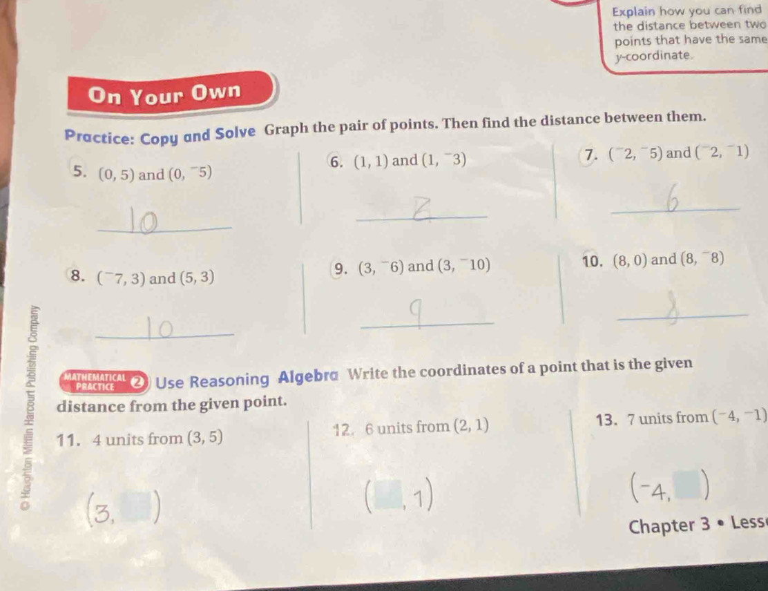 Explain how you can find 
the distance between two 
points that have the same 
y-coordinate. 
On Your Own 
Practice: Copy and Solve Graph the pair of points. Then find the distance between them. 
6. (1,1) and (1,^-3) 7. (^-2,^-5) and (^-2,^-1)
5. (0,5) and (0,^-5)
_ 
_ 
_ 
8. (^-7,3) and (5,3)
9. (3,^-6) and (3,^-10) 10. (8,0) and (8,^-8)
_ 
B distance from the given point. 
MATHEMATICAL ② Use Reasoning Algebra Write the coordinates of a point that is the given 
PRACTICE 
11. 4 units from (3,5) 12. 6 units from (2,1) 13. 7 units from (-4,-1)
(-4,□ )
Chapter 3 • Less