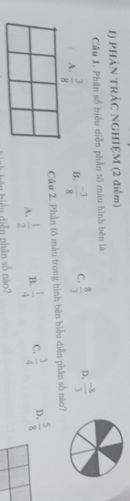 PHẢN TRÁC NGHIỆM (2 điểm)
Câu 1. Phân số biểu diễn phần tô màu hình bên là:
D.  (-8)/3 
A.  3/8 
B.  (-3)/8 
C.  8/3 
Câu 2. Phần tô màu trong hình bên biểu diễn phân số nào?
A.  1/2 
B.  1/4 
C.  3/4 
D.  5/8 
biểu diễn phân số nào?