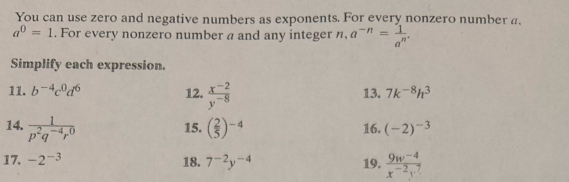 You can use zero and negative numbers as exponents. For every nonzero number a
a^0=1. For every nonzero number a and any integer n, a^(-n)= 1/a^n . 
Simplify each expression. 
11. b^(-4)c^0d^6 12.  (x^(-2))/y^(-8)  13. 7k^(-8)h^3
14.  1/p^2q^(-4)r^0  15. ( 2/5 )^-4 16. (-2)^-3
17. -2^(-3) 18. 7^(-2)y^(-4) 19.  (9w^(-4))/x^(-2)y^7 