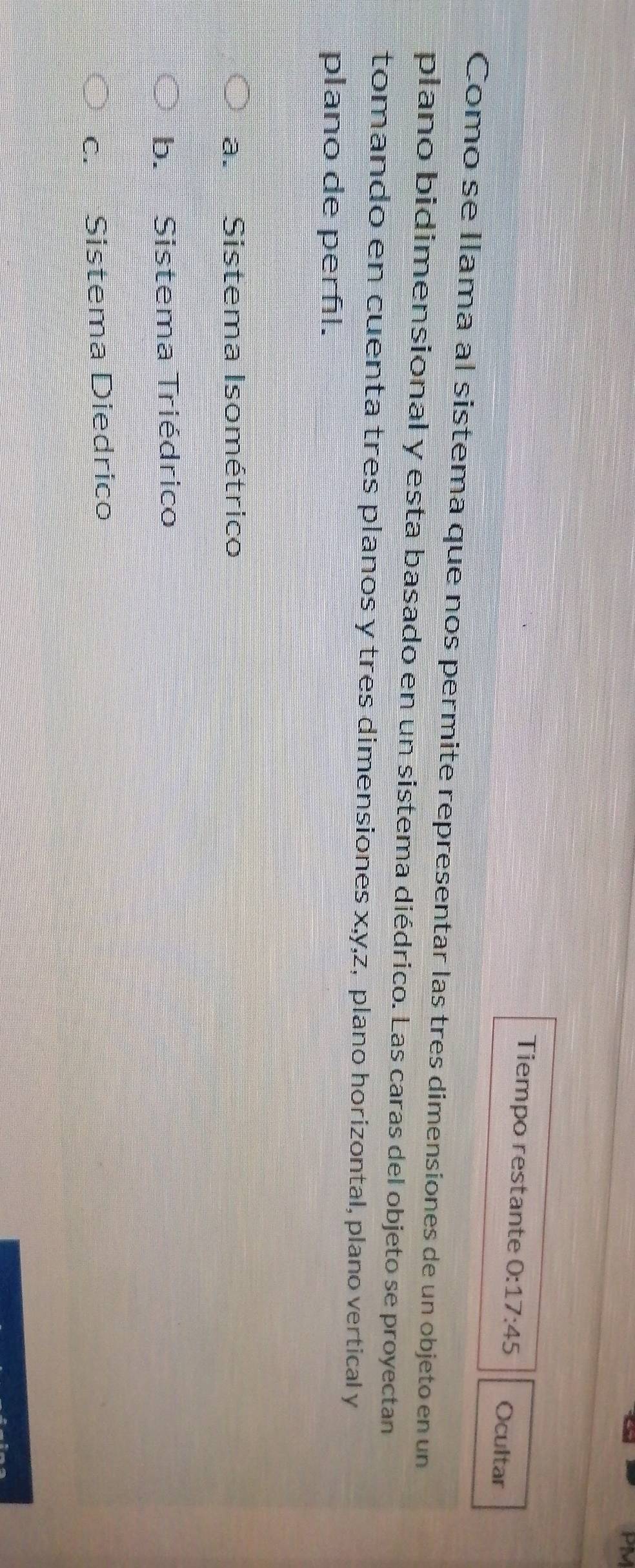 Tiempo restante 0:17:45 Ocultar
Como se llama al sistema que nos permite representar las tres dimensiones de un objeto en un
plano bidimensional y esta basado en un sistema diédrico. Las caras del objeto se proyectan
tomando en cuenta tres planos y tres dimensiones x, y, z, plano horizontal, plano vertical y
plano de perñl.
a. Sistema Isométrico
b. Sistema Triédrico
c. Sistema Diedrico