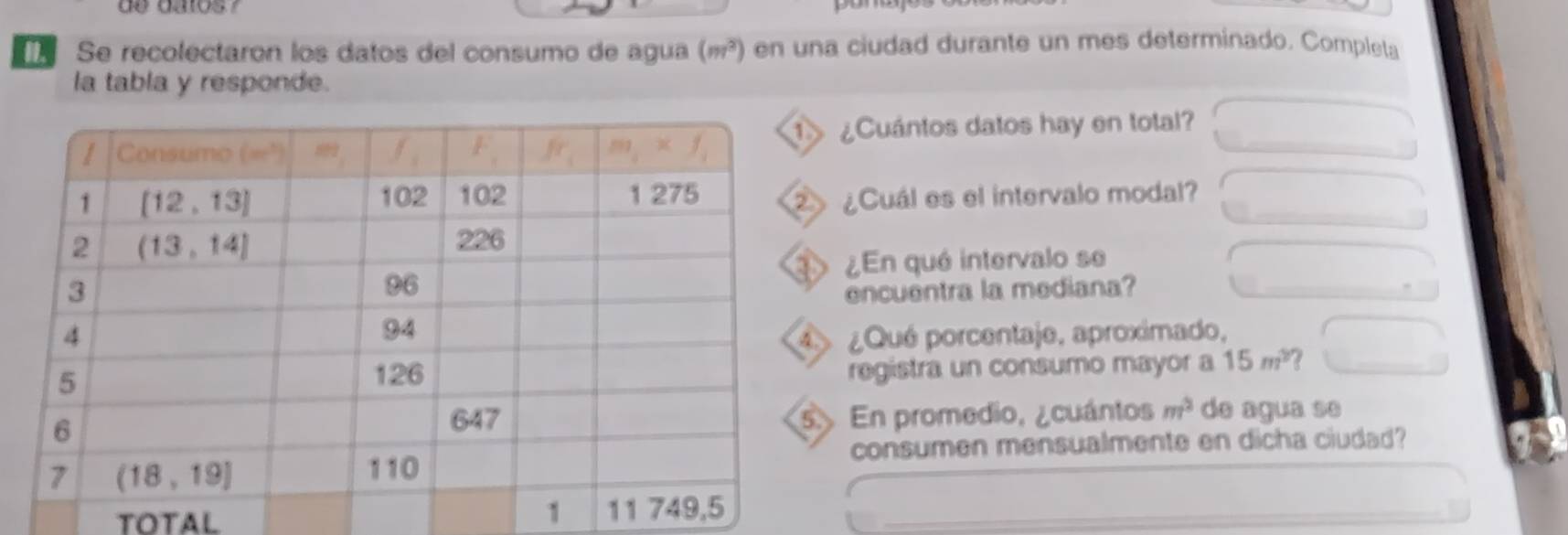 de dalos /
Se recolectaron los datos del consumo de agua (m^2) en una ciudad durante un mes determinado. Completa
la tabla y responde.
¿Cuántos datos hay en total?
¿Cuál es el intervalo modal?
¿En qué intervalo se
encuentra la mediana?
¿Qué porcentaje, aproximado,
registra un consumo mayor a 15m^2 7
En promedio, ¿cuántos m^2 de agua se
consumen mensualmente en dicha ciudad?
TOTAL