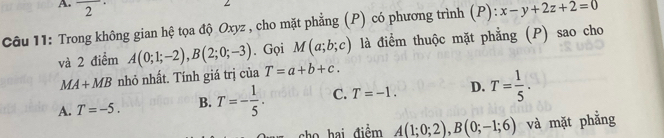 A 2° M(a;b;c) là điểm thuộc mặt phẳng (P) sao cho
Câu 11: Trong không gian hệ tọa độ Oxyz , cho mặt phẳng (P) có phương trình (P): x-y+2z+2=0
và 2 điểm A(0;1;-2), B(2;0;-3). Gọi
MA+MB nhỏ nhất. Tính giá trị của T=a+b+c.
A. T=-5. B. T=- 1/5 . C. T=-1. D. T= 1/5 . 
cho hai điểm A(1;0;2), B(0;-1;6) và mặt phẳng