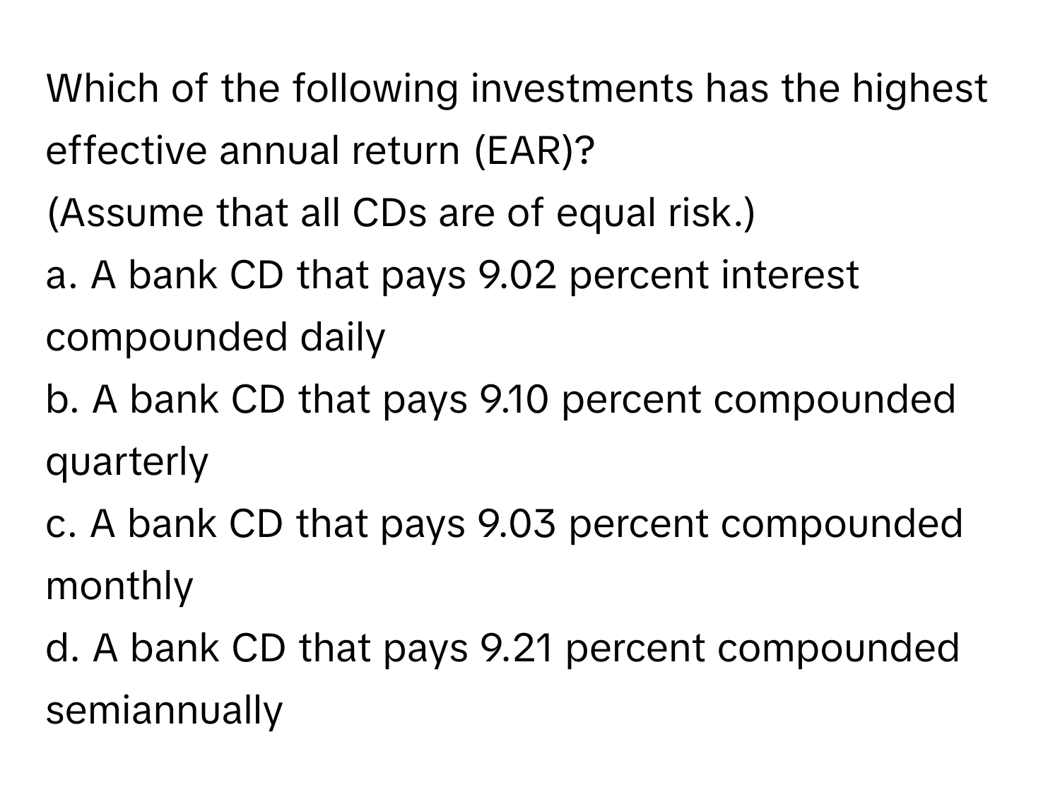 Which of the following investments has the highest effective annual return (EAR)? 

(Assume that all CDs are of equal risk.)
a. A bank CD that pays 9.02 percent interest compounded daily
b. A bank CD that pays 9.10 percent compounded quarterly
c. A bank CD that pays 9.03 percent compounded monthly
d. A bank CD that pays 9.21 percent compounded semiannually