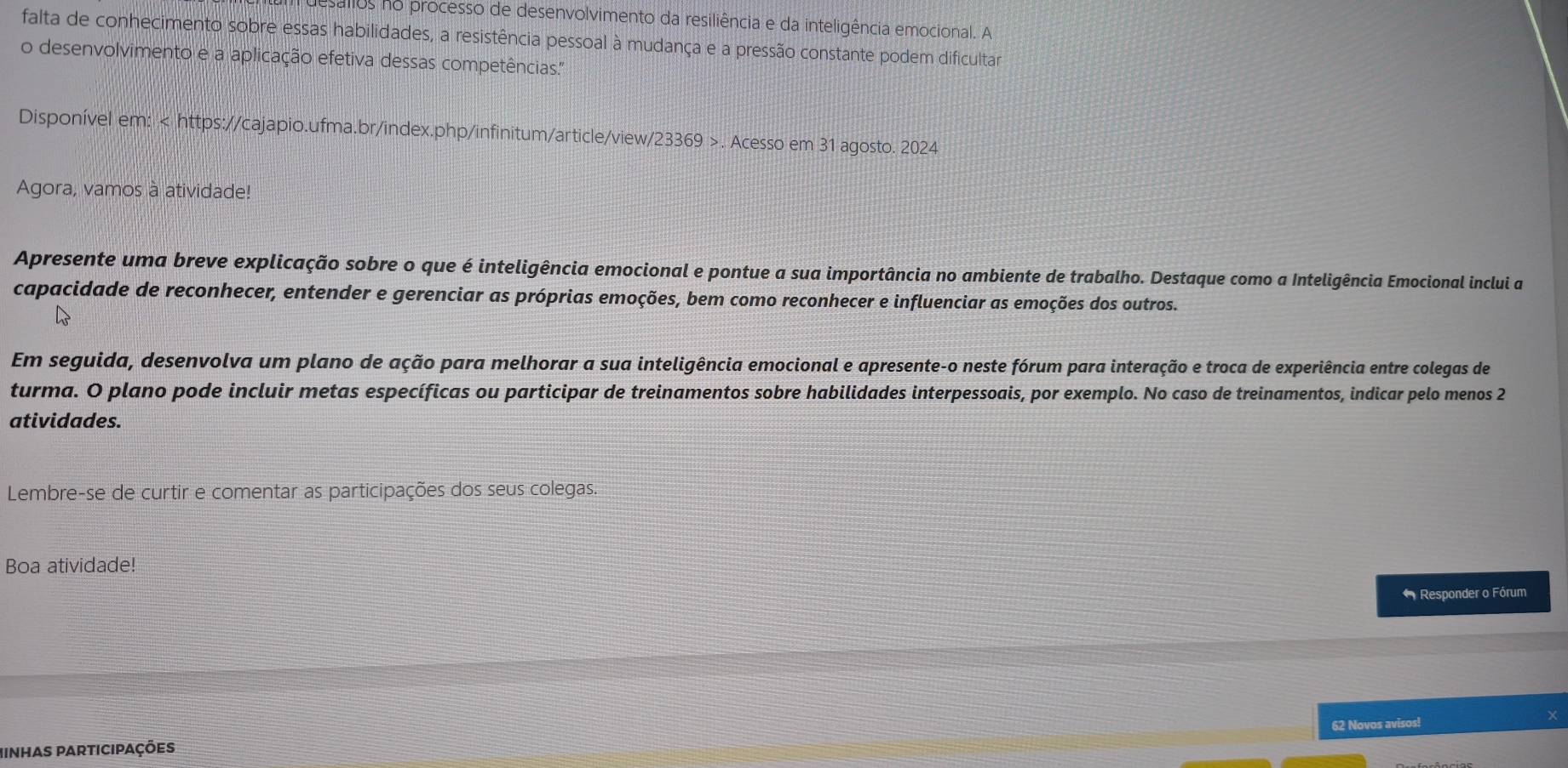 esallos no processo de desenvolvimento da resiliência e da inteligência emocional. A 
falta de conhecimento sobre essas habilidades, a resistência pessoal à mudança e a pressão constante podem dificultar 
o desenvolvimento e a aplicação efetiva dessas competências.' 
Disponível em:. Acesso em 31 agosto. 2024 
Agora, vamos à atividade! 
Apresente uma breve explicação sobre o que é inteligência emocional e pontue a sua importância no ambiente de trabalho. Destaque como a Inteligência Emocional inclui a 
capacidade de reconhecer, entender e gerenciar as próprias emoções, bem como reconhecer e influenciar as emoções dos outros. 
Em seguida, desenvolva um plano de ação para melhorar a sua inteligência emocional e apresente-o neste fórum para interação e troca de experiência entre colegas de 
turma. O plano pode incluir metas específicas ou participar de treinamentos sobre habilidades interpessoais, por exemplo. No caso de treinamentos, indicar pelo menos 2 
atividades. 
Lembre-se de curtir e comentar as participações dos seus colegas. 
Boa atividade! 
* Responder o Fórum 
Minhas participações 62 Novos avisos!