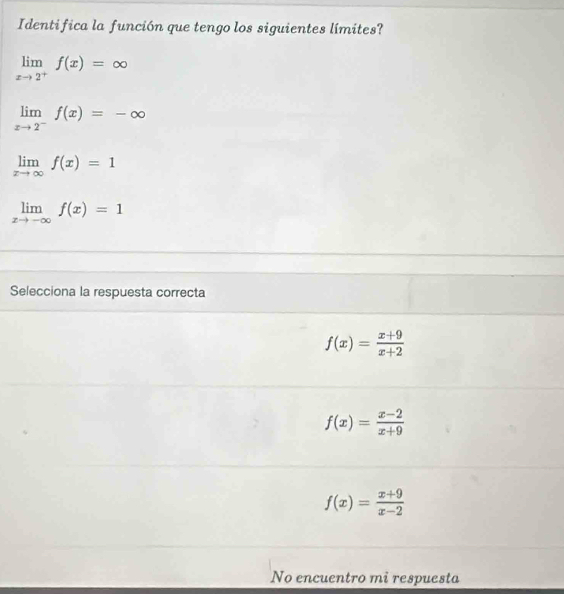 Identifica la función que tengo los siguientes límites?
limlimits _xto 2^+f(x)=∈fty
limlimits _xto 2^-f(x)=-∈fty
limlimits _xto ∈fty f(x)=1
limlimits _xto -∈fty f(x)=1
Selecciona la respuesta correcta
f(x)= (x+9)/x+2 
f(x)= (x-2)/x+9 
f(x)= (x+9)/x-2 
No encuentro mi respuesta