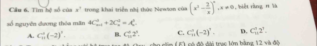 Tìm hệ số của x^7 trong khai triển nhị thức Newton của (x^2- 2/x )^n, x!= 0 , biết rằng n là
số nguyên dương thỏa mãn 4C_(n+1)^3+2C_n^(2=A_n^3.
C.
A. C_(11)^5(-2)^5). B. C_(11)^52^5. C_(11)^7(-2)^7. D. C_(11)^72^7. 
tho clin (E) có đô dài truc lớn bằng 12 và độ