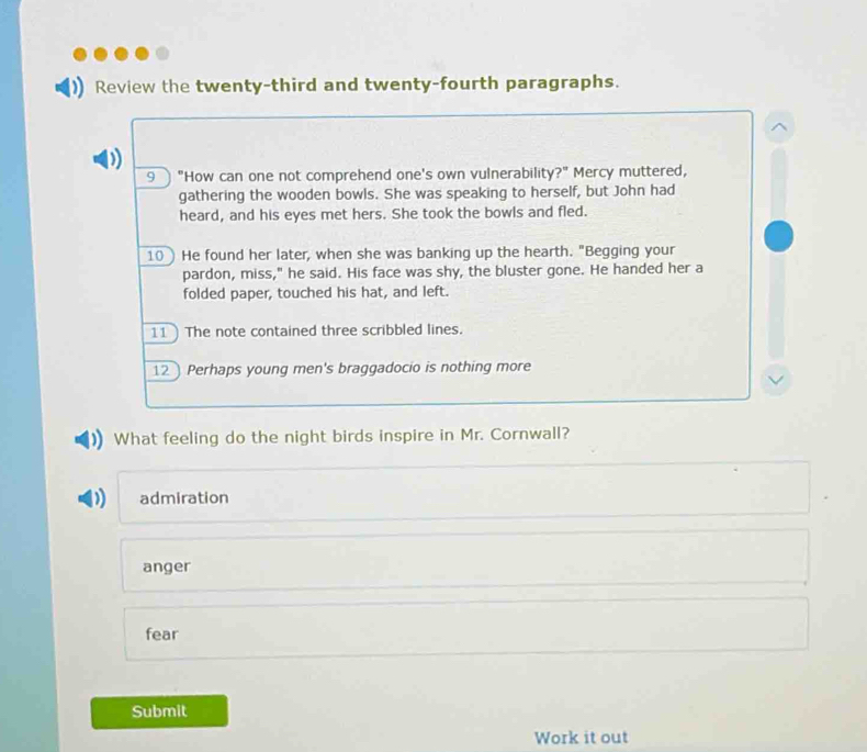 Review the twenty-third and twenty-fourth paragraphs.
9 "How can one not comprehend one's own vulnerability?" Mercy muttered,
gathering the wooden bowls. She was speaking to herself, but John had
heard, and his eyes met hers. She took the bowls and fled.
10) He found her later, when she was banking up the hearth. "Begging your
pardon, miss," he said. His face was shy, the bluster gone. He handed her a
folded paper, touched his hat, and left.
11 ) The note contained three scribbled lines.
12 Perhaps young men's braggadocio is nothing more
What feeling do the night birds inspire in Mr. Cornwall?
) admiration
anger
fear
Submit
Work it out