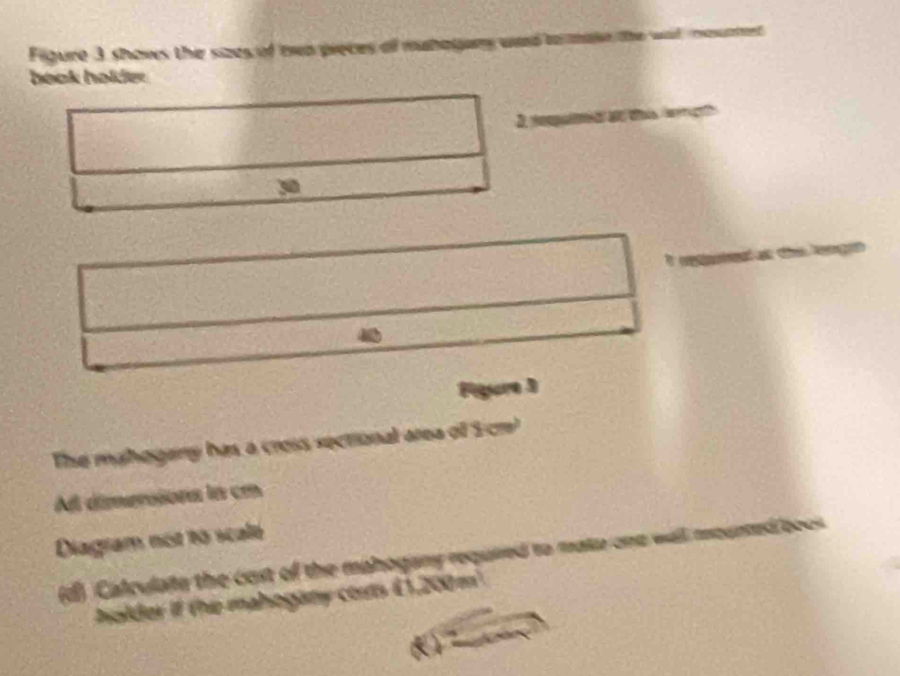 Figure 3 shows the sizes of mwo preces of mubagers 
book holder 
3. 
30 
_ 
Pgore 3 
The mahogary has a cross sectional area of S cr' 
All dimersona in cm
Diagram not to scale 
(d) Calculate the cost of the mahogany required to mata on 
holder if the mahogany corts (1,200 m².