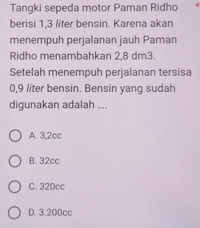 Tangki sepeda motor Paman Ridho *
berisi 1,3 liter bensin. Karena akan
menempuh perjalanan jauh Paman
Ridho menambahkan 2,8 dm3.
Setelah menempuh perjalanan tersisa
0,9 liter bensin. Bensin yang sudah
digunakan adalah ....
A. 3,2cc
B. 32cc
C. 320cc
D. 3.200cc