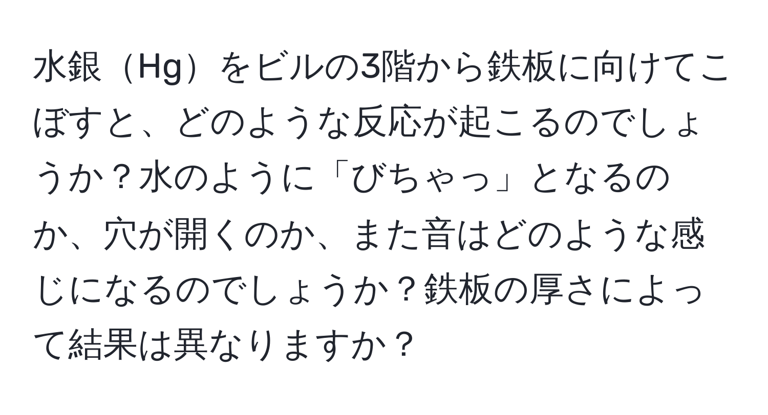 水銀Hgをビルの3階から鉄板に向けてこぼすと、どのような反応が起こるのでしょうか？水のように「びちゃっ」となるのか、穴が開くのか、また音はどのような感じになるのでしょうか？鉄板の厚さによって結果は異なりますか？