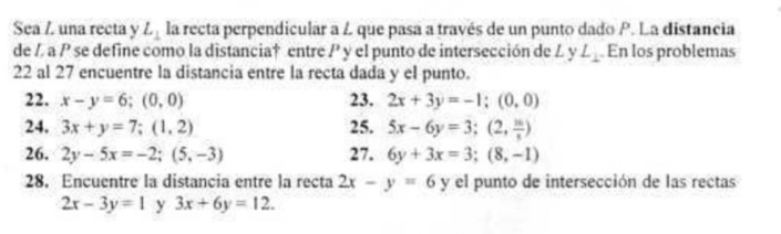 Sea Z una recta y L_1 la recta perpendicular a L que pasa a través de un punto dado P. La distancia 
de / a P se define como la distancia† entre P y el punto de intersección de L yL_1 En los problemas 
22 al 27 encuentre la distancia entre la recta dada y el punto. 
22. x-y=6; (0,0) 23. 2x+3y=-1; (0,0)
24. 3x+y=7; (1,2) 25. 5x-6y=3; (2, m/s )
26. 2y-5x=-2; (5,-3) 27. 6y+3x=3; (8,-1)
28. Encuentre la distancia entre la recta 2x-y=6y el punto de intersección de las rectas
2x-3y=1 y 3x+6y=12.