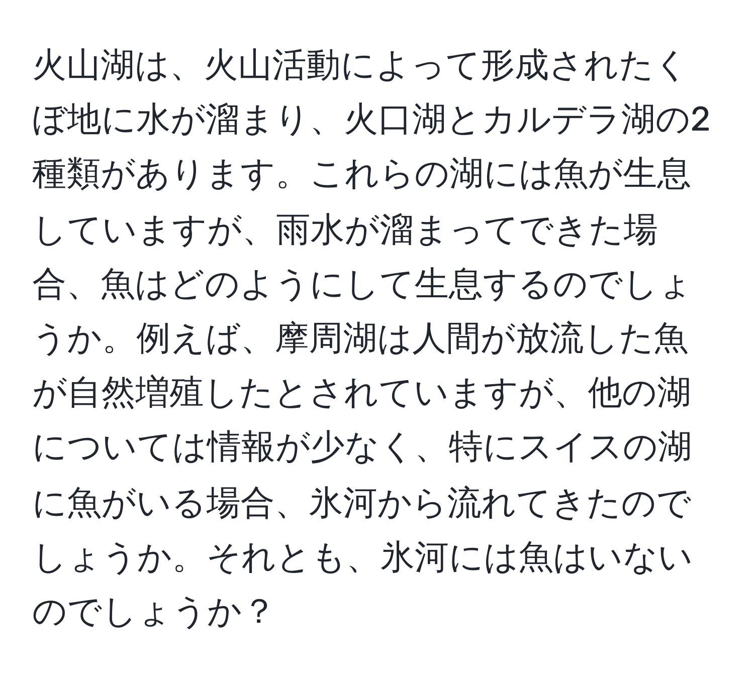 火山湖は、火山活動によって形成されたくぼ地に水が溜まり、火口湖とカルデラ湖の2種類があります。これらの湖には魚が生息していますが、雨水が溜まってできた場合、魚はどのようにして生息するのでしょうか。例えば、摩周湖は人間が放流した魚が自然増殖したとされていますが、他の湖については情報が少なく、特にスイスの湖に魚がいる場合、氷河から流れてきたのでしょうか。それとも、氷河には魚はいないのでしょうか？