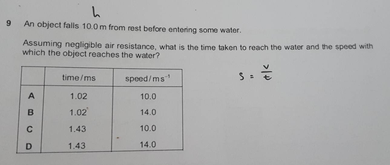 An object falls 10.0 m from rest before entering some water.
Assuming negligible air resistance, what is the time taken to reach the water and the speed with
which the object reaches the water?